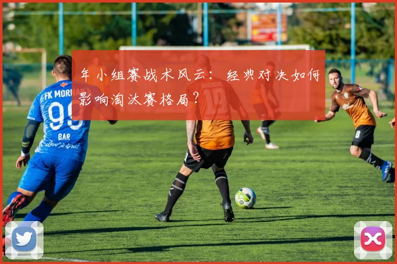 年小组赛战术风云：经典对决如何影响淘汰赛格局？