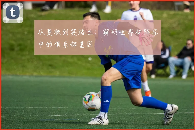 从曼联到英格兰：解码世界杯阵容中的俱乐部基因