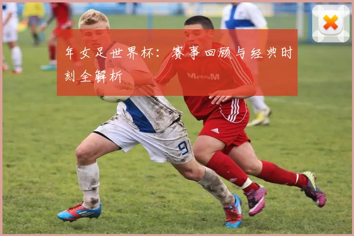 年女足世界杯：赛事回顾与经典时刻全解析