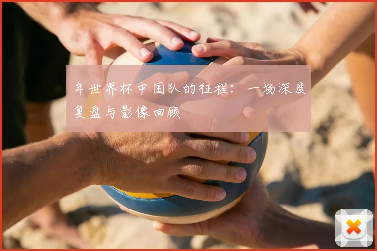 年世界杯中国队的征程：一场深度复盘与影像回顾