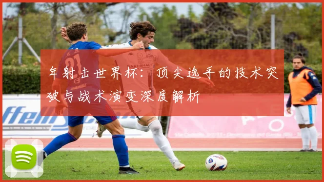年射击世界杯：顶尖选手的技术突破与战术演变深度解析