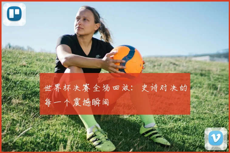 世界杯决赛全场回放:史诗对决的每一个震撼瞬间