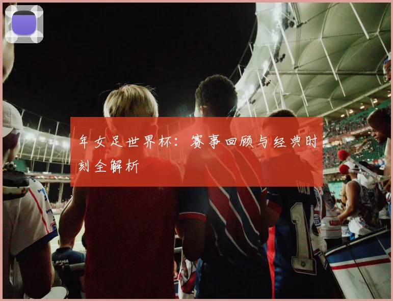 年女足世界杯：赛事回顾与经典时刻全解析