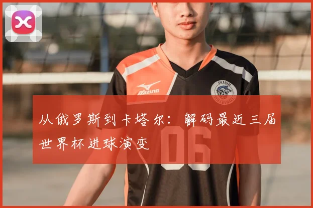 从俄罗斯到卡塔尔:解码最近三届世界杯进球演变